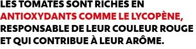 LES TOMATES SONT RICHES EN ANTIOXYDANTS COMME LE LYCOPÈNE, RESPONSABLE DE LEUR COULEUR ROUGE ET QUI CONTRIBUE À LEUR ARÔME. LES TOMATES SONT RICHES EN ANTIOXYDANTS COMME LE LYCOPÈNE, RESPONSABLE DE LEUR COULEUR ROUGE ET QUI CONTRIBUE À LEUR ARÔME.